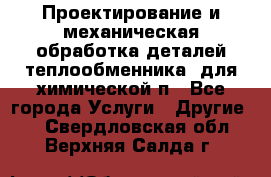 Проектирование и механическая обработка деталей теплообменника  для химической п - Все города Услуги » Другие   . Свердловская обл.,Верхняя Салда г.